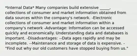 *Internal Data* Many companies build extensive _____, collections of consumer and market information obtained from data sources within the company's network. -Electronic collections of consumer and market information within a company's network -Advantage: Information can be accessed quickly and economically. Understanding data and databases is important. -Disadvantages: --Data ages rapidly and may be incomplete. --Maintenance and storage of data is expensive. -"Find out why our old customers have stopped buying from us."