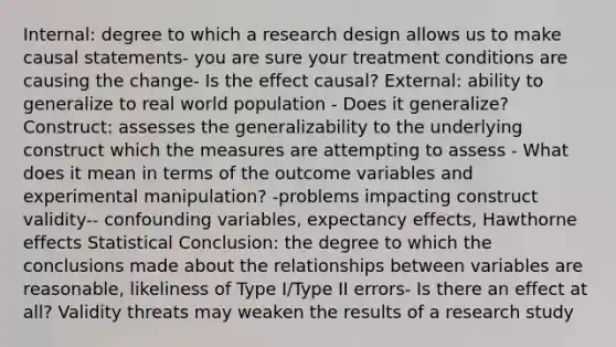 Internal: degree to which a research design allows us to make causal statements- you are sure your treatment conditions are causing the change- Is the effect causal? External: ability to generalize to real world population - Does it generalize? Construct: assesses the generalizability to the underlying construct which the measures are attempting to assess - What does it mean in terms of the outcome variables and experimental manipulation? -problems impacting construct validity-- confounding variables, expectancy effects, Hawthorne effects Statistical Conclusion: the degree to which the conclusions made about the relationships between variables are reasonable, likeliness of Type I/Type II errors- Is there an effect at all? Validity threats may weaken the results of a research study