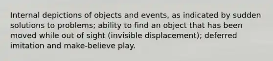 Internal depictions of objects and events, as indicated by sudden solutions to problems; ability to find an object that has been moved while out of sight (invisible displacement); deferred imitation and make-believe play.