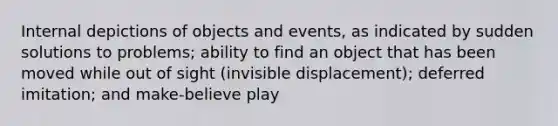 Internal depictions of objects and events, as indicated by sudden solutions to problems; ability to find an object that has been moved while out of sight (invisible displacement); deferred imitation; and make-believe play