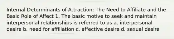 Internal Determinants of Attraction: The Need to Affiliate and the Basic Role of Affect 1. The basic motive to seek and maintain interpersonal relationships is referred to as a. interpersonal desire b. need for affiliation c. affective desire d. sexual desire