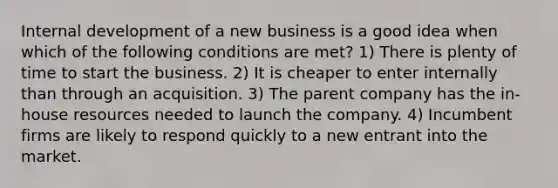 Internal development of a new business is a good idea when which of the following conditions are met? 1) There is plenty of time to start the business. 2) It is cheaper to enter internally than through an acquisition. 3) The parent company has the in-house resources needed to launch the company. 4) Incumbent firms are likely to respond quickly to a new entrant into the market.