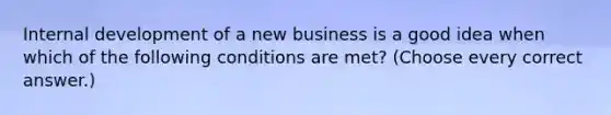 Internal development of a new business is a good idea when which of the following conditions are met? (Choose every correct answer.)