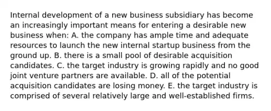 Internal development of a new business subsidiary has become an increasingly important means for entering a desirable new business when: A. the company has ample time and adequate resources to launch the new internal startup business from the ground up. B. there is a small pool of desirable acquisition candidates. C. the target industry is growing rapidly and no good joint venture partners are available. D. all of the potential acquisition candidates are losing money. E. the target industry is comprised of several relatively large and well-established firms.