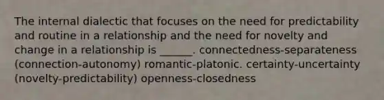 The internal dialectic that focuses on the need for predictability and routine in a relationship and the need for novelty and change in a relationship is ______. connectedness-separateness (connection-autonomy) romantic-platonic. certainty-uncertainty (novelty-predictability) openness-closedness