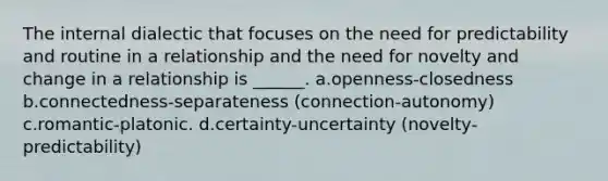 The internal dialectic that focuses on the need for predictability and routine in a relationship and the need for novelty and change in a relationship is ______. a.openness-closedness b.connectedness-separateness (connection-autonomy) c.romantic-platonic. d.certainty-uncertainty (novelty-predictability)