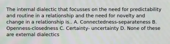 The internal dialectic that focusses on the need for predictability and routine in a relationship and the need for novelty and change in a relationship is.. A. Connectedness-separateness B. Openness-closedness C. Certainty- uncertainty D. None of these are external dialectics