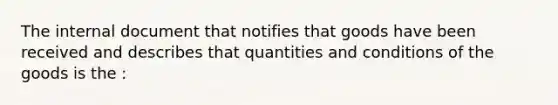 The internal document that notifies that goods have been received and describes that quantities and conditions of the goods is the :