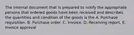 The internal document that is prepared to notify the appropriate persons that ordered goods have been received and describes the quantities and condition of the goods is the A. Purchase requisition. B. Purchase order. C. Invoice. D. Receiving report. E. Invoice approval