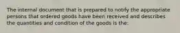 The internal document that is prepared to notify the appropriate persons that ordered goods have been received and describes the quantities and condition of the goods is the: