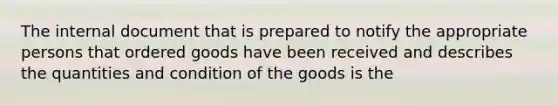 The internal document that is prepared to notify the appropriate persons that ordered goods have been received and describes the quantities and condition of the goods is the