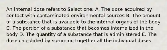 An internal dose refers to Select one: A. The dose acquired by contact with contaminated environmental sources B. The amount of a substance that is available to the internal organs of the body C. The portion of a substance that becomes internalized in the body D. The quantity of a substance that is administered E. The dose calculated by summing together all the individual doses