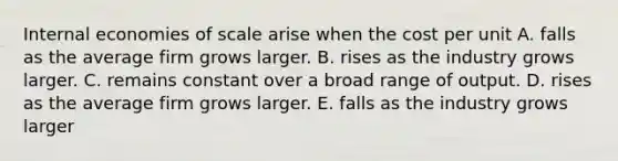 Internal economies of scale arise when the cost per unit A. falls as the average firm grows larger. B. rises as the industry grows larger. C. remains constant over a broad range of output. D. rises as the average firm grows larger. E. falls as the industry grows larger