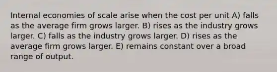 Internal economies of scale arise when the cost per unit A) falls as the average firm grows larger. B) rises as the industry grows larger. C) falls as the industry grows larger. D) rises as the average firm grows larger. E) remains constant over a broad range of output.