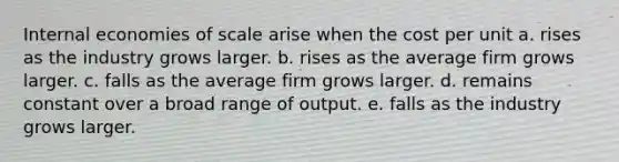 Internal economies of scale arise when the cost per unit a. rises as the industry grows larger. b. rises as the average firm grows larger. c. falls as the average firm grows larger. d. remains constant over a broad range of output. e. falls as the industry grows larger.