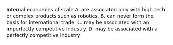 Internal economies of scale A. are associated only with​ high-tech or complex products such as robotics. B. can never form the basis for international trade. C. may be associated with an imperfectly competitive industry. D. may be associated with a perfectly competitive industry.