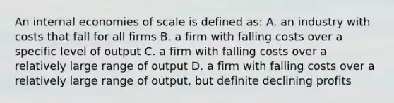 An internal economies of scale is defined as: A. an industry with costs that fall for all firms B. a firm with falling costs over a specific level of output C. a firm with falling costs over a relatively large range of output D. a firm with falling costs over a relatively large range of output, but definite declining profits