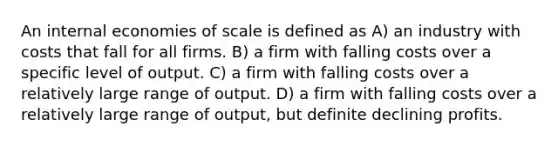 An internal economies of scale is defined as A) an industry with costs that fall for all firms. B) a firm with falling costs over a specific level of output. C) a firm with falling costs over a relatively large range of output. D) a firm with falling costs over a relatively large range of output, but definite declining profits.