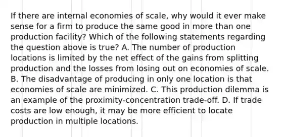 If there are internal economies of​ scale, why would it ever make sense for a firm to produce the same good in more than one production​ facility? Which of the following statements regarding the question above is​ true? A. The number of production locations is limited by the net effect of the gains from splitting production and the losses from losing out on economies of scale. B. The disadvantage of producing in only one location is that economies of scale are minimized. C. This production dilemma is an example of the​ proximity-concentration trade-off. D. If trade costs are low​ enough, it may be more efficient to locate production in multiple locations.