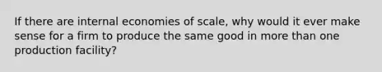 If there are internal economies of scale, why would it ever make sense for a firm to produce the same good in more than one production facility?