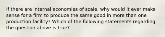 If there are internal economies of scale, why would it ever make sense for a firm to produce the same good in more than one production facility? Which of the following statements regarding the question above is true?