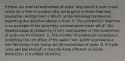 If there are internal economies of​ scale, why would it ever make sense for a firm to produce the same good in more than one production​ facility? Part 2 Which of the following statements regarding the question above is​ true? A. This production dilemma is an example of the​ proximity-concentration trade-off. B. The disadvantage of producing in only one location is that economies of scale are minimized. C. The number of production locations is limited by the net effect of the gains from splitting production and the losses from losing out on economies of scale. D. If trade costs are low​ enough, it may be more efficient to locate production in multiple locations.