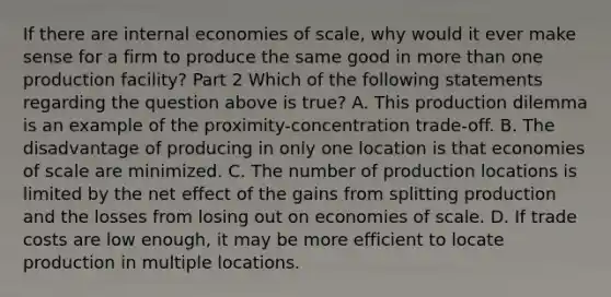 If there are internal economies of​ scale, why would it ever make sense for a firm to produce the same good in more than one production​ facility? Part 2 Which of the following statements regarding the question above is​ true? A. This production dilemma is an example of the​ proximity-concentration trade-off. B. The disadvantage of producing in only one location is that economies of scale are minimized. C. The number of production locations is limited by the net effect of the gains from splitting production and the losses from losing out on economies of scale. D. If trade costs are low​ enough, it may be more efficient to locate production in multiple locations.