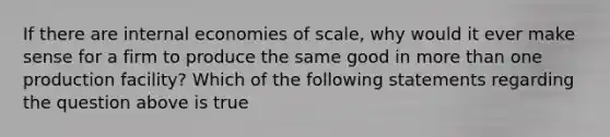 If there are internal economies of​ scale, why would it ever make sense for a firm to produce the same good in more than one production​ facility? Which of the following statements regarding the question above is​ true