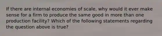 If there are internal economies of​ scale, why would it ever make sense for a firm to produce the same good in more than one production​ facility? Which of the following statements regarding the question above is​ true?