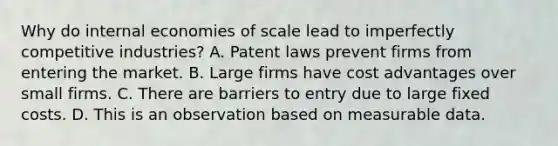 Why do internal economies of scale lead to imperfectly competitive​ industries? A. Patent laws prevent firms from entering the market. B. Large firms have cost advantages over small firms. C. There are barriers to entry due to large fixed costs. D. This is an observation based on measurable data.