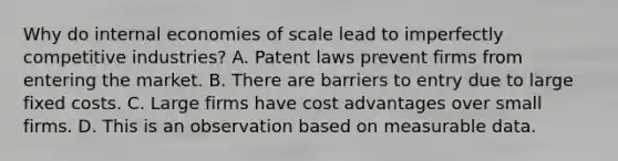 Why do internal economies of scale lead to imperfectly competitive​ industries? A. Patent laws prevent firms from entering the market. B. There are barriers to entry due to large fixed costs. C. Large firms have cost advantages over small firms. D. This is an observation based on measurable data.