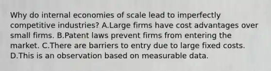 Why do internal economies of scale lead to imperfectly competitive​ industries? A.Large firms have cost advantages over small firms. B.Patent laws prevent firms from entering the market. C.There are barriers to entry due to large fixed costs. D.This is an observation based on measurable data.