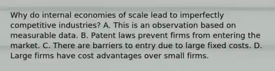 Why do internal economies of scale lead to imperfectly competitive​ industries? A. This is an observation based on measurable data. B. Patent laws prevent firms from entering the market. C. There are barriers to entry due to large fixed costs. D. Large firms have cost advantages over small firms.