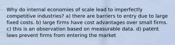 Why do internal economies of scale lead to imperfectly competitive industries? a) there are barriers to entry due to large fixed costs. b) large firms have cost advantages over small firms. c) this is an observation based on measurable data. d) patent laws prevent firms from entering the market