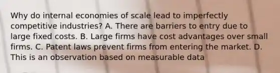 Why do internal economies of scale lead to imperfectly competitive​ industries? A. There are barriers to entry due to large fixed costs. B. Large firms have cost advantages over small firms. C. Patent laws prevent firms from entering the market. D. This is an observation based on measurable data