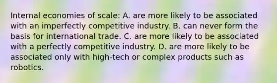 Internal economies of​ scale: A. are more likely to be associated with an imperfectly competitive industry. B. can never form the basis for international trade. C. are more likely to be associated with a perfectly competitive industry. D. are more likely to be associated only with​ high-tech or complex products such as robotics.