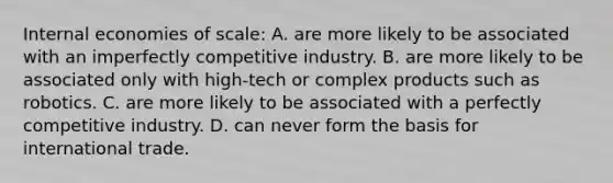 Internal economies of​ scale: A. are more likely to be associated with an imperfectly competitive industry. B. are more likely to be associated only with​ high-tech or complex products such as robotics. C. are more likely to be associated with a perfectly competitive industry. D. can never form the basis for international trade.