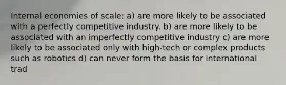 Internal economies of scale: a) are more likely to be associated with a perfectly competitive industry. b) are more likely to be associated with an imperfectly competitive industry c) are more likely to be associated only with high-tech or complex products such as robotics d) can never form the basis for international trad