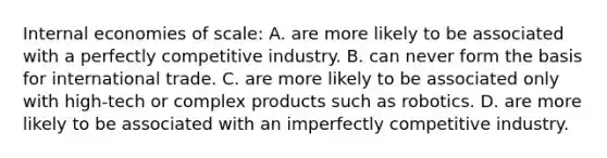 Internal economies of​ scale: A. are more likely to be associated with a perfectly competitive industry. B. can never form the basis for international trade. C. are more likely to be associated only with​ high-tech or complex products such as robotics. D. are more likely to be associated with an imperfectly competitive industry.