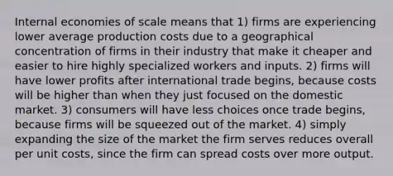 Internal economies of scale means that 1) firms are experiencing lower average production costs due to a geographical concentration of firms in their industry that make it cheaper and easier to hire highly specialized workers and inputs. 2) firms will have lower profits after international trade begins, because costs will be higher than when they just focused on the domestic market. 3) consumers will have less choices once trade begins, because firms will be squeezed out of the market. 4) simply expanding the size of the market the firm serves reduces overall per unit costs, since the firm can spread costs over more output.