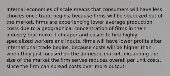 Internal economies of scale means that consumers will have less choices once trade begins, because firms will be squeezed out of the market. firms are experiencing lower average production costs due to a geographical concentration of firms in their industry that make it cheaper and easier to hire highly specialized workers and inputs. firms will have lower profits after international trade begins, because costs will be higher than when they just focused on the domestic market. expanding the size of the market the firm serves reduces overall per unit costs, since the firm can spread costs over more output.