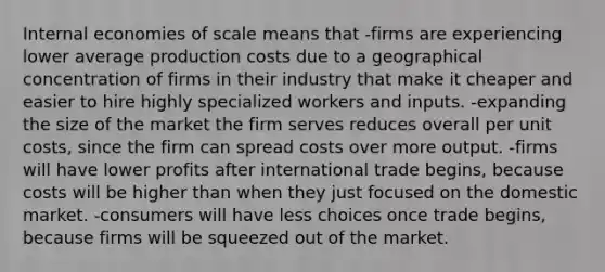 Internal economies of scale means that -firms are experiencing lower average production costs due to a geographical concentration of firms in their industry that make it cheaper and easier to hire highly specialized workers and inputs. -expanding the size of the market the firm serves reduces overall per unit costs, since the firm can spread costs over more output. -firms will have lower profits after international trade begins, because costs will be higher than when they just focused on the domestic market. -consumers will have less choices once trade begins, because firms will be squeezed out of the market.