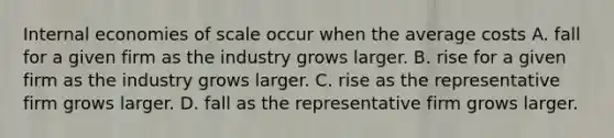 Internal economies of scale occur when the average costs A. fall for a given firm as the industry grows larger. B. rise for a given firm as the industry grows larger. C. rise as the representative firm grows larger. D. fall as the representative firm grows larger.