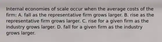 Internal economies of scale occur when the average costs of the​ firm: A. fall as the representative firm grows larger. B. rise as the representative firm grows larger. C. rise for a given firm as the industry grows larger. D. fall for a given firm as the industry grows larger.