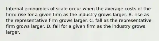 Internal economies of scale occur when the average costs of the​ firm: rise for a given firm as the industry grows larger. B. rise as the representative firm grows larger. C. fall as the representative firm grows larger. D. fall for a given firm as the industry grows larger.