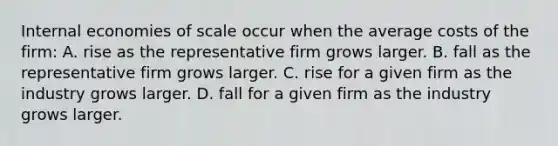 Internal economies of scale occur when the average costs of the​ firm: A. rise as the representative firm grows larger. B. fall as the representative firm grows larger. C. rise for a given firm as the industry grows larger. D. fall for a given firm as the industry grows larger.