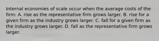 Internal economies of scale occur when the average costs of the​ firm: A. rise as the representative firm grows larger. B. rise for a given firm as the industry grows larger. C. fall for a given firm as the industry grows larger. D. fall as the representative firm grows larger.