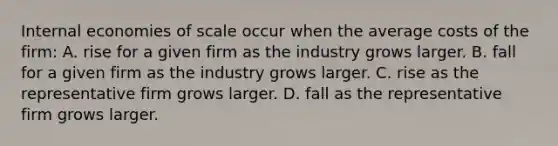 Internal economies of scale occur when the average costs of the​ firm: A. rise for a given firm as the industry grows larger. B. fall for a given firm as the industry grows larger. C. rise as the representative firm grows larger. D. fall as the representative firm grows larger.