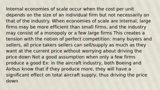 Internal economies of scale occur when the cost per unit depends on the size of an individual firm but not necessarily on that of the industry. When economies of scale are internal, large firms may be more efficient than small firms, and the industry may consist of a monopoly or a few large firms This creates a tension with the notion of perfect competition: many buyers and sellers, all price takers sellers can sell/supply as much as they want at the current price without worrying about driving the price down Not a good assumption when only a few firms produce a good Ex: in the aircraft industry, both Boeing and Airbus know that if they produce more, they will have a significant effect on total aircraft supply, thus driving the price down