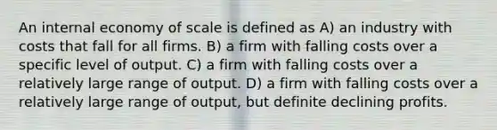 An internal economy of scale is defined as A) an industry with costs that fall for all firms. B) a firm with falling costs over a specific level of output. C) a firm with falling costs over a relatively large range of output. D) a firm with falling costs over a relatively large range of output, but definite declining profits.